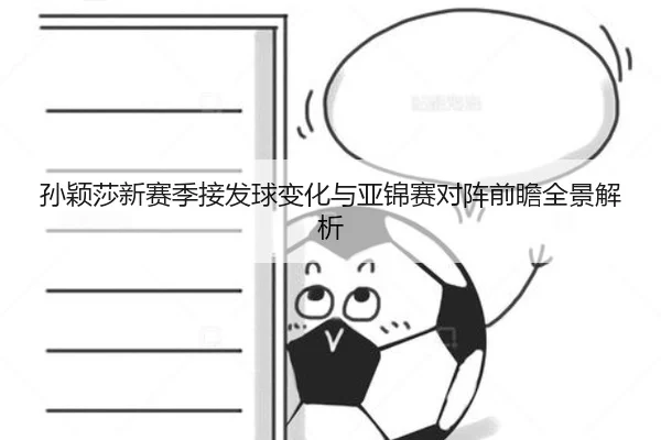 孙颖莎新赛季接发球变化与亚锦赛对阵前瞻全景解析