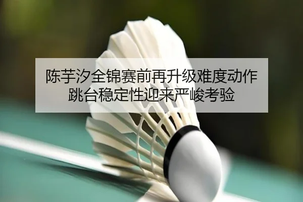 陈芋汐全锦赛前再升级难度动作 跳台稳定性迎来严峻考验